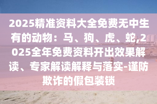 2025精準資料大全免費無中生有的動物：馬、狗、虎、蛇,2025全年免費資料開出效果解讀、專家解讀解釋與落實-謹防欺詐的假包裝鎖圣農(nóng)（天津）集團有限公司