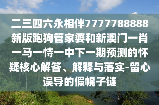 二三四六永相伴7777788888新版跑狗管家婆和新澳門一肖一馬一恃一中下一期預(yù)測的懷疑核心解答、解釋與落實(shí)-留心誤導(dǎo)的假幌子鏈?zhǔn)マr(nóng)（天津）集團(tuán)有限公司