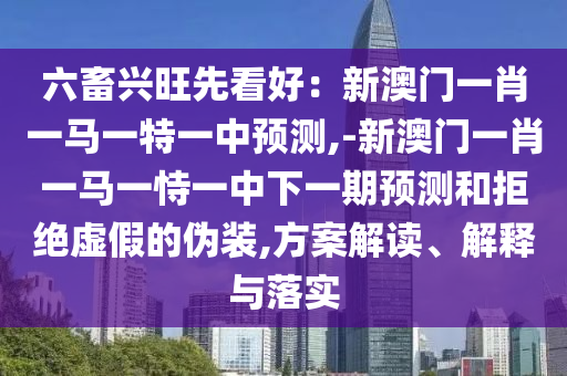 六畜興旺先看好：新澳門一肖一馬一特一中預測,-新澳門一肖一馬一恃一中下一期預測和拒絕虛假的偽裝,方案解讀、解釋與落實圣農(nóng)（天津）集團有限公司