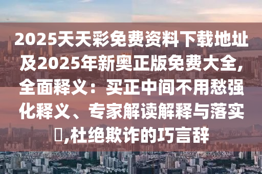 2025天天彩免費(fèi)資料下載地址及2025年新奧正版免費(fèi)大全,全圣農(nóng)（天津）集團(tuán)有限公司面釋義：買正中間不用愁強(qiáng)化釋義、專家解讀解釋與落實(shí)?,杜絕欺詐的巧言辭