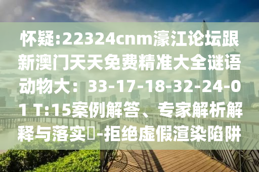 懷疑:22324cnm濠江論壇跟新澳門天天免費(fèi)精準(zhǔn)大全謎語動物大：33-17-18-32-24-01 T:15案例解答、專家解析解釋與落實(shí)?-拒絕虛假渲染陷阱圣農(nóng)（天津）集團(tuán)有限公司