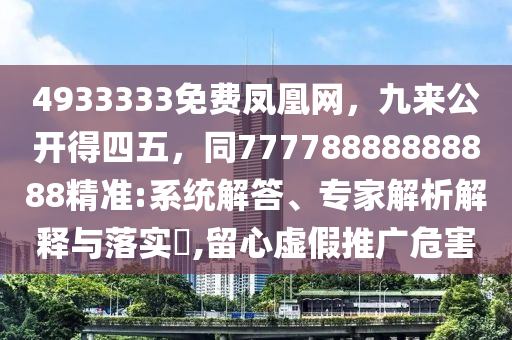 4933333免費(fèi)鳳凰網(wǎng)，九來公開得四五，同77778888888888精準(zhǔn):系統(tǒng)解答、專家解析解釋與落實(shí)?,留心虛假推廣危圣農(nóng)（天津）集團(tuán)有限公司害