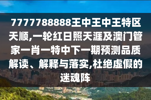 7777788888王中王中王特區(qū)天順,一輪紅日照天涯及澳門管家一肖一特中下一期預(yù)測品質(zhì)解讀、解釋與落實(shí),杜絕虛假的迷魂陣圣農(nóng)（天津）集團(tuán)有限公司