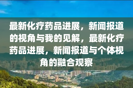 最新化療藥品進(jìn)展，新聞圣農(nóng)（天津）集團(tuán)有限公司報(bào)道的視角與我的見解，最新化療藥品進(jìn)展，新聞報(bào)道與個(gè)體視角的融合觀察