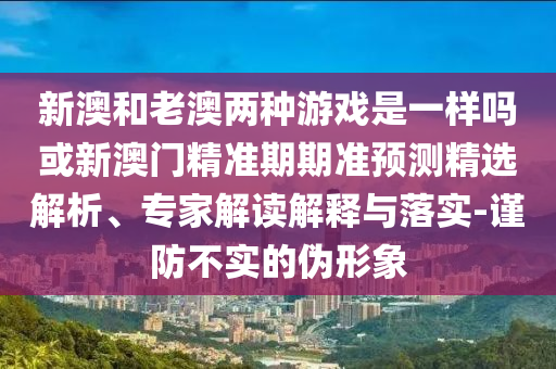 新澳和老澳兩種游戲是一樣嗎或新澳門(mén)精準(zhǔn)期期準(zhǔn)預(yù)測(cè)精選解析、專家解圣農(nóng)（天津）集團(tuán)有限公司讀解釋與落實(shí)-謹(jǐn)防不實(shí)的偽形象
