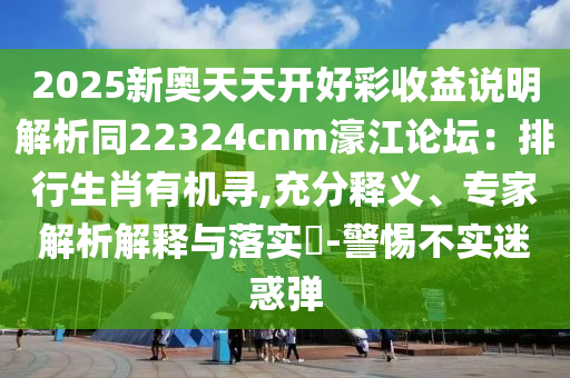 2025新奧天天開好彩收益說明解析同22324cnm濠江論壇：排行生肖有機尋,充分釋義、專家解析解釋與落實?-警惕不實迷惑彈圣農(nóng)（天津）集團有限公司