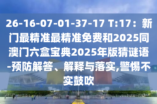 26-16-07-01-37-17 T:17：新門最精準最精準免費和2025同澳門圣農(nóng)（天津）集團有限公司六盒寶典2025年版猜謎語-預防解答、解釋與落實,警惕不實鼓吹
