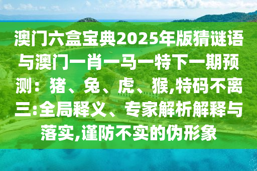 澳門六盒寶典2025年版猜謎語(yǔ)與澳門一肖一馬一特下一期預(yù)測(cè)：豬、兔、虎、猴,特碼不離三:全局釋義、專家解析解釋與圣農(nóng)（天津）集團(tuán)有限公司落實(shí),謹(jǐn)防不實(shí)的偽形象