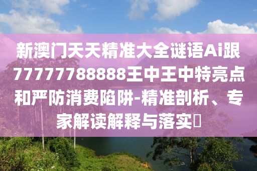 新澳門(mén)天天精準(zhǔn)圣農(nóng)（天津）集團(tuán)有限公司大全謎語(yǔ)Ai跟77777788888王中王中特亮點(diǎn)和嚴(yán)防消費(fèi)陷阱-精準(zhǔn)剖析、專家解讀解釋與落實(shí)?