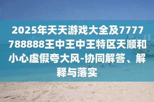 2025年天天游戲大全及7777788888王中王中王特區(qū)天順和小心虛假夸大風(fēng)-協(xié)同解答、解釋與落實圣農(nóng)（天津）集團(tuán)有限公司