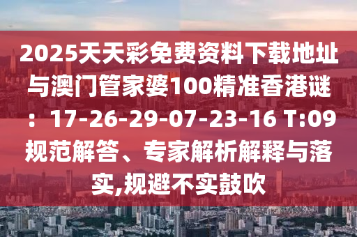2025天天彩免費(fèi)資料下載地址與澳門管家婆100精準(zhǔn)香港謎：17-26-29-07-23-16 T:09規(guī)范解答、專家解析解釋與落實(shí),規(guī)避不實(shí)鼓吹圣農(nóng)（天津）集團(tuán)有限公司