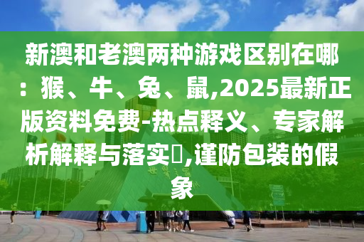 新澳和老澳兩種游戲區(qū)別在哪：猴、牛、兔、鼠,2025最新正版資料免費-熱點釋義、專家解析解釋與落實?,謹防包裝的假象圣農(nóng)（天津）集團有限公司