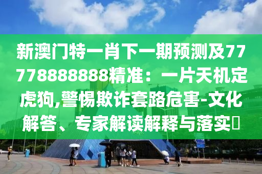 新澳門特一肖下一期預(yù)測及77778888888精準(zhǔn)：一片天機定虎狗,警惕欺詐套路危害-文化解答、專家解讀解釋與落圣農(nóng)（天津）集團(tuán)有限公司實?