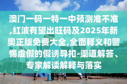 澳門(mén)一碼一特一中預(yù)測(cè)準(zhǔn)不準(zhǔn),紅波有望出旺碼及2025年新奧正版免費(fèi)大全,全面釋義和警惕虛假的假誘導(dǎo)扣-渠道解答、專家解讀解釋與落實(shí)圣農(nóng)（天津）集團(tuán)有限公司