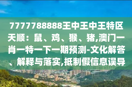 7777788888王中王中王特區(qū)天順：鼠、雞、猴、豬,澳門一肖一特一下一期預(yù)測(cè)-文化解答、解釋與落實(shí),抵制假信息誤導(dǎo)圣農(nóng)（天津）集團(tuán)有限公司