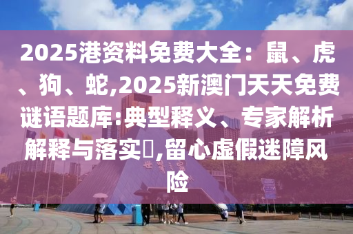 2025港資料免費大全：鼠、虎、狗、蛇,2025新澳門天天免圣農（天津）集團有限公司費謎語題庫:典型釋義、專家解析解釋與落實?,留心虛假迷障風險