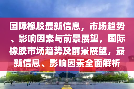 國際橡膠最新信息，市場趨勢、影響因素與前景展望，國際橡膠市場趨勢及前圣農(nóng)（天津）集團(tuán)有限公司景展望，最新信息、影響因素全面解析