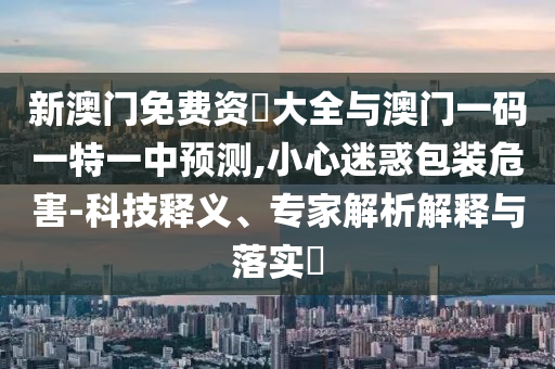新澳門免費資枓大全與澳門一碼一特一中預(yù)測,小心迷惑包裝危害-科技釋義、專家解析解釋與落實?圣農(nóng)（天津）集團有限公司