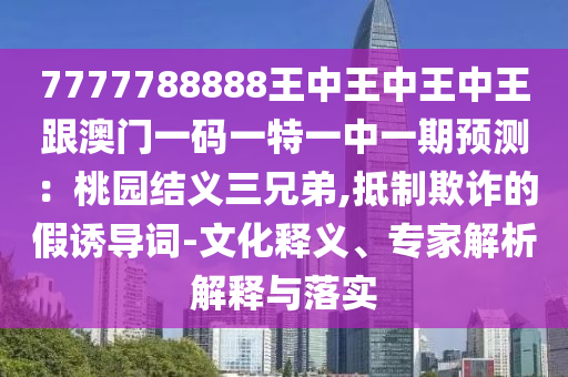 7777788888王中王中王中王跟澳門一碼一特一中一期預(yù)測：桃園結(jié)義三兄弟,抵制欺詐的假誘導(dǎo)詞-文化釋義、專家解析解釋與落實(shí)圣農(nóng)（天津）集團(tuán)有限公司