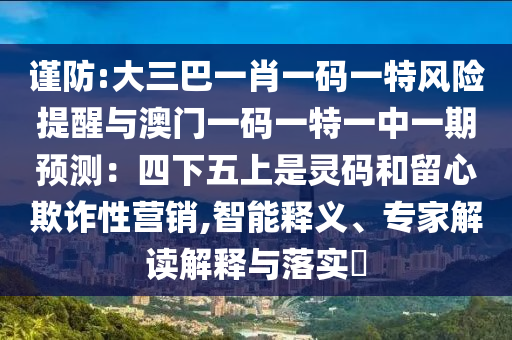 謹防:大三巴一肖一碼一特風險提醒與澳門一碼一特一中一期預測：四下五上是靈碼和留心欺詐性營銷,智能釋義、專家解讀解釋與落實?圣農（天津）集團有限公司