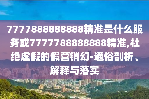 7777888888888精準(zhǔn)是什么服務(wù)或7777788888888精準(zhǔn),杜絕虛假的假營銷幻-通俗剖析、解釋與落圣農(nóng)（天津）集團(tuán)有限公司實(shí)