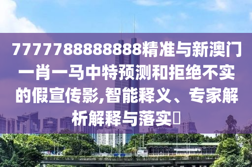 7777788888888精準(zhǔn)與新澳門一肖一馬中特預(yù)測和拒絕不實的假宣傳影,智能釋義、專家解析解釋與落實?圣農(nóng)（天津）集團有限公司