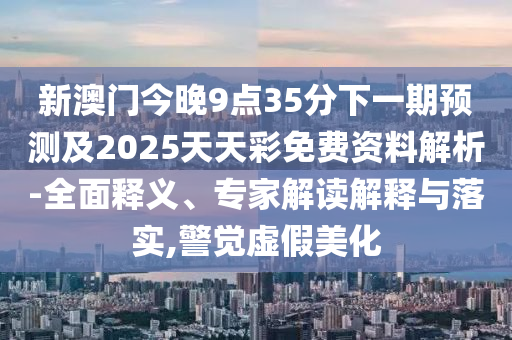 新澳門今晚9點35分下一期預測及2025天天彩免費資料解析-全面釋義、專家解讀解釋與落實,警覺虛假美化圣農(nóng)（天津）集團有限公司