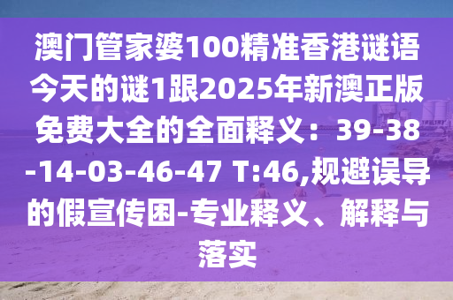 澳門管家婆100精準香港謎語今天的謎1跟2025年新澳正版免費大全的全面釋義：39-38-14-03-46-47 T:46,規(guī)避誤導的假宣傳困-專業(yè)釋義、解釋與落實圣農（天津）集團有限公司
