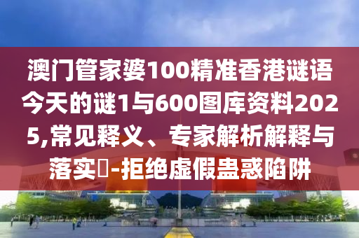 澳門管家婆100精準(zhǔn)香港謎語今天的謎1與600圖庫資料2025,常見釋義、專家解析解釋與落實?-拒絕虛假蠱惑陷阱圣農(nóng)（天津）集團(tuán)有限公司