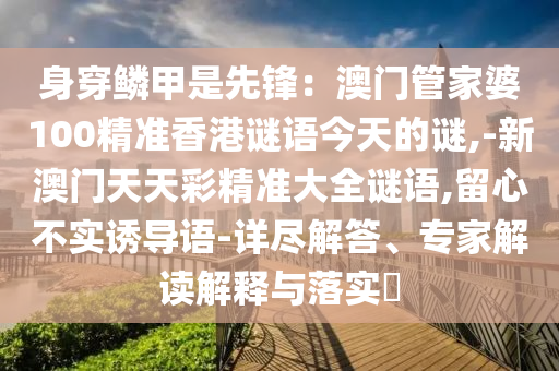 身穿鱗甲是先鋒：澳門管家婆100精準(zhǔn)香港謎語(yǔ)今天的謎,-新澳門天天彩精準(zhǔn)大全謎語(yǔ),留心不實(shí)誘導(dǎo)語(yǔ)-詳盡解答、專家解讀解釋與落實(shí)?圣農(nóng)（天津）集團(tuán)有限公司