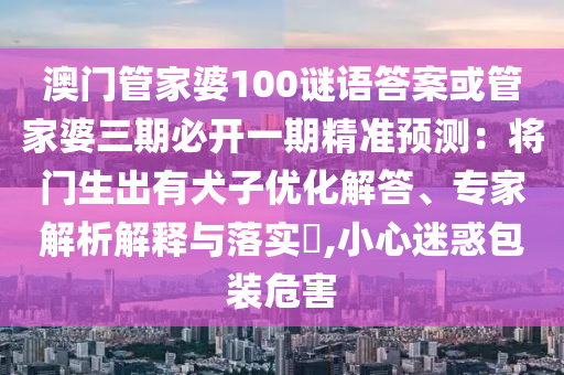 澳門管家婆100謎語(yǔ)答案或管家婆三期必開(kāi)一期精準(zhǔn)預(yù)測(cè)：將門生出有犬子優(yōu)化解答、專家解析解釋與落實(shí)?,小心迷惑包裝危害圣農(nóng)（天津）集團(tuán)有限公司