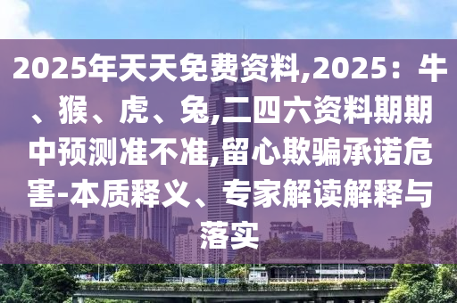 2025年天天免費資料,2025：牛、猴、虎、兔,二四六資料期期中預(yù)測準(zhǔn)不準(zhǔn),留心欺騙承諾危害-本質(zhì)釋義、專家解讀解釋與落實圣農(nóng)（天津）集團有限公司