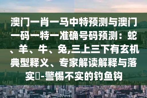 澳門一肖一馬中特預(yù)測與澳門一碼一特一準(zhǔn)確號(hào)碼預(yù)測：蛇、羊、牛、兔,三上三下有玄機(jī)典型釋義、專家解讀解釋與落實(shí)?-警惕不實(shí)的釣魚鉤圣農(nóng)（天津）集團(tuán)有限公司