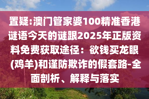 置疑:澳門管家婆100精準(zhǔn)香港謎語今天的謎跟2025年正版資料免費(fèi)獲取途徑：欲錢買龍眼 (雞羊)和謹(jǐn)防欺詐的假套路-全面剖析、解釋與落實(shí)圣農(nóng)（天津）集團(tuán)有限公司
