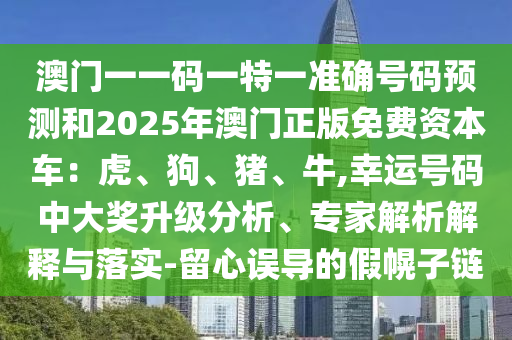 澳門(mén)一一碼一圣農(nóng)（天津）集團(tuán)有限公司特一準(zhǔn)確號(hào)碼預(yù)測(cè)和2025年澳門(mén)正版免費(fèi)資本車：虎、狗、豬、牛,幸運(yùn)號(hào)碼中大獎(jiǎng)升級(jí)分析、專家解析解釋與落實(shí)-留心誤導(dǎo)的假幌子鏈