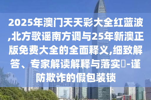 2025年澳門天天彩大全圣農(nóng)（天津）集團有限公司紅藍波,北方歌謠南方調(diào)與25年新澳正版免費大全的全面釋義,細致解答、專家解讀解釋與落實?-謹防欺詐的假包裝鎖