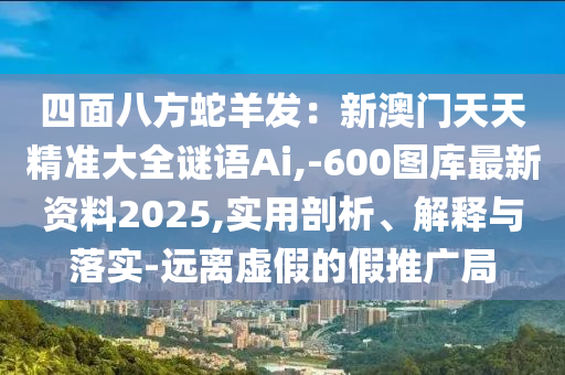 四面八方蛇羊發(fā)：新澳門天天精準(zhǔn)大全謎語Ai,-600圖庫最新資料2025,實(shí)用剖析、解釋與落實(shí)-遠(yuǎn)離虛假的假推廣局圣農(nóng)（天津）集團(tuán)有限公司