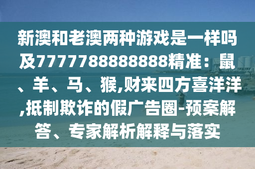 圣農(nóng)（天津）集團(tuán)有限公司新澳和老澳兩種游戲是一樣嗎及7777788888888精準(zhǔn)：鼠、羊、馬、猴,財(cái)來(lái)四方喜洋洋,抵制欺詐的假?gòu)V告圈-預(yù)案解答、專家解析解釋與落實(shí)