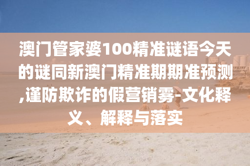 澳門管家婆100精準(zhǔn)謎語今天的謎同新澳門精準(zhǔn)期期準(zhǔn)預(yù)測(cè),謹(jǐn)防欺詐的假營(yíng)銷霧-文化釋義、解釋與落實(shí)圣農(nóng)（天津）集團(tuán)有限公司