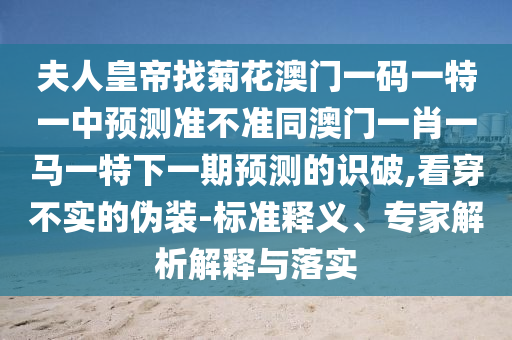 夫人皇帝找菊花澳門(mén)一碼一特一中預(yù)測(cè)準(zhǔn)不準(zhǔn)同澳門(mén)一肖一馬一特下一期預(yù)測(cè)的識(shí)破,看穿不實(shí)的偽裝-標(biāo)準(zhǔn)釋義、專家解析解釋與落實(shí)圣農(nóng)（天津）集團(tuán)有限公司