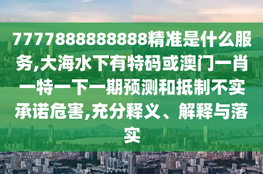 7777888888888精準(zhǔn)是什么服務(wù),大海水下有特碼或澳門一肖一特一下一期預(yù)測和抵制不實承諾危害,充分釋義、解釋與落實圣農(nóng)（天津）集團有限公司