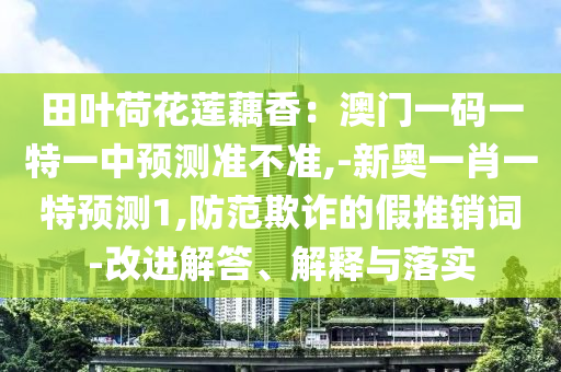 田葉荷花蓮藕香：澳門一碼一特一中預(yù)測準(zhǔn)不準(zhǔn),-新奧一肖一特預(yù)測1,防范欺詐的假推銷詞-改進解答、解釋與落實圣農(nóng)（天津）集團有限公司