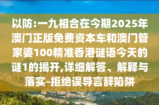 以防:一九相合在今期2025年澳門正版免費(fèi)資本車和澳門管家婆100精準(zhǔn)香港謎語今天的謎1的揭開,詳細(xì)解答、解釋與落實(shí)-拒絕誤導(dǎo)言辭陷阱圣農(nóng)（天津）集團(tuán)有限公司
