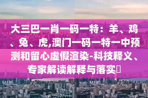 大三巴一肖一碼一特：羊、雞、兔、虎,澳門一碼一特圣農(nóng)（天津）集團(tuán)有限公司一中預(yù)測和留心虛假渲染-科技釋義、專家解讀解釋與落實?