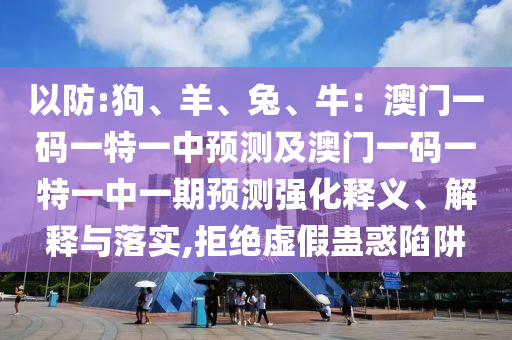 以防:狗、羊、兔、牛：澳門一碼一特一中預測及澳門一碼一特一中一期預測強圣農(nóng)（天津）集團有限公司化釋義、解釋與落實,拒絕虛假蠱惑陷阱