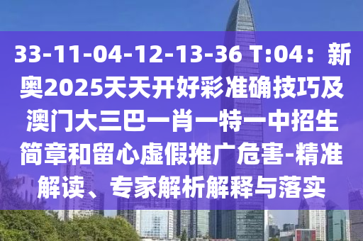 33-11-04-12-13-36 T:04：新奧2025天天開好彩準(zhǔn)確技巧及澳門大三巴一肖一特一中招生簡章和留心虛假推廣危害-精準(zhǔn)圣農(nóng)（天津）集團(tuán)有限公司解讀、專家解析解釋與落實