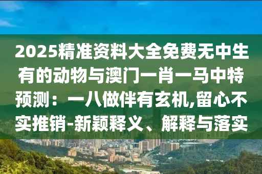 2025精準(zhǔn)資料大全免費無中生圣農(nóng)（天津）集團有限公司有的動物與澳門一肖一馬中特預(yù)測：一八做伴有玄機,留心不實推銷-新穎釋義、解釋與落實