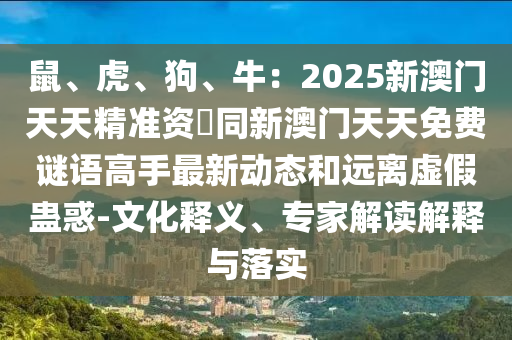 鼠、虎、狗、牛：2025新澳門天天精準資枓同新澳門天天免費謎語高手最新動態(tài)和遠離虛假蠱惑-文化釋圣農（天津）集團有限公司義、專家解讀解釋與落實