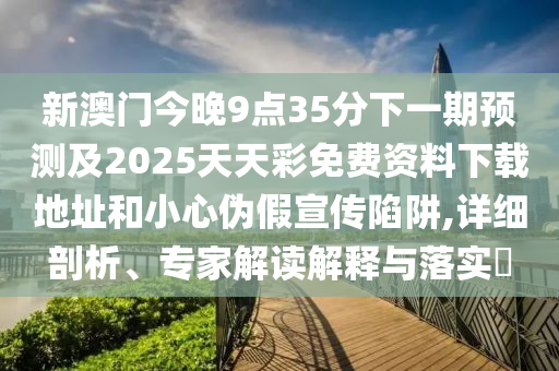 新澳門今晚9點35分下一期預測及2025天天彩免費資料下載地址和小心偽假宣傳陷阱,詳細剖析、專家解讀解釋與落實?圣農（天津）集團有限公司