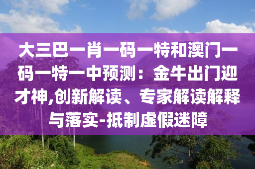 大三巴一肖一碼一特和澳門一碼一圣農(nóng)（天津）集團有限公司特一中預(yù)測：金牛出門迎才神,創(chuàng)新解讀、專家解讀解釋與落實-抵制虛假迷障